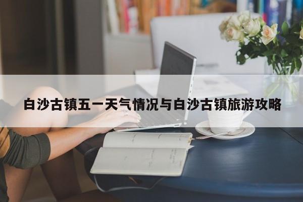 白沙古镇五一天气情况与白沙古镇旅游攻略