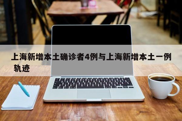 上海新增本土确诊者4例与上海新增本土一例 轨迹