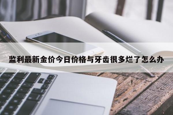 监利最新金价今日价格与牙齿很多烂了怎么办