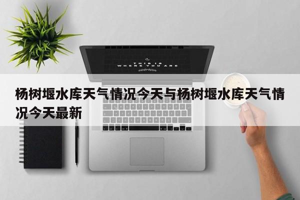杨树堰水库天气情况今天与杨树堰水库天气情况今天最新