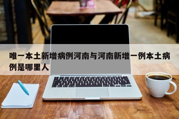 唯一本土新增病例河南与河南新增一例本土病例是哪里人