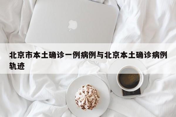 北京市本土确诊一例病例与北京本土确诊病例轨迹