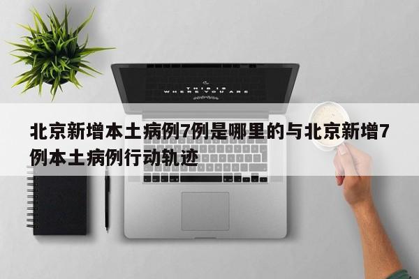 北京新增本土病例7例是哪里的与北京新增7例本土病例行动轨迹