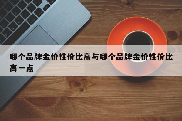 哪个品牌金价性价比高与哪个品牌金价性价比高一点
