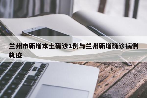 兰州市新增本土确诊1例与兰州新增确诊病例轨迹