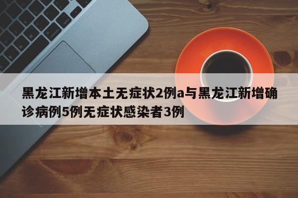 黑龙江新增本土无症状2例a与黑龙江新增确诊病例5例无症状感染者3例