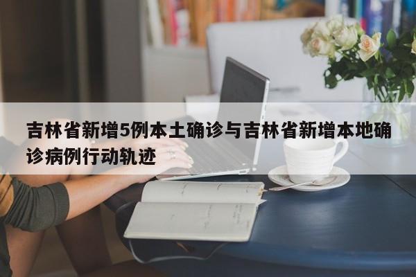 吉林省新增5例本土确诊与吉林省新增本地确诊病例行动轨迹