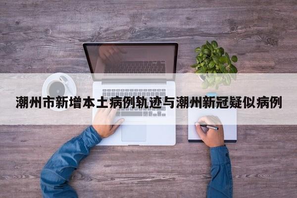 潮州市新增本土病例轨迹与潮州新冠疑似病例