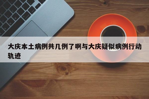 大庆本土病例共几例了啊与大庆疑似病例行动轨迹
