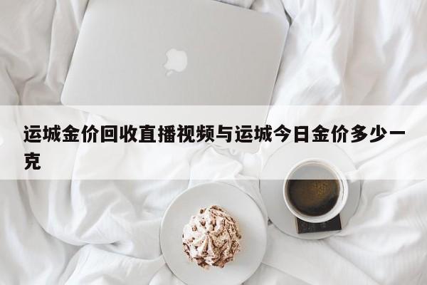 运城金价回收直播视频与运城今日金价多少一克