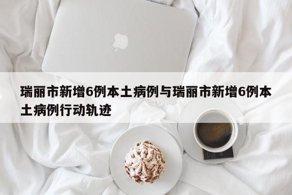 瑞丽市新增6例本土病例与瑞丽市新增6例本土病例行动轨迹