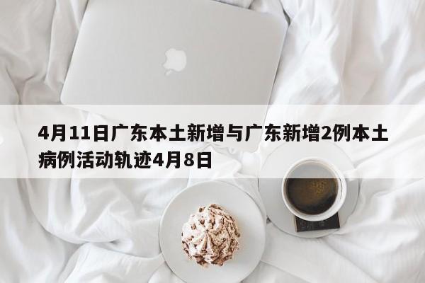 4月11日广东本土新增与广东新增2例本土病例活动轨迹4月8日