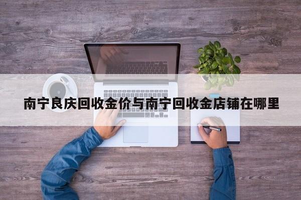南宁良庆回收金价与南宁回收金店铺在哪里
