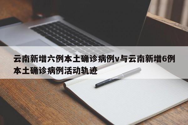 云南新增六例本土确诊病例v与云南新增6例本土确诊病例活动轨迹