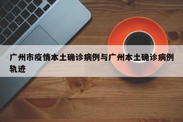 广州市疫情本土确诊病例与广州本土确诊病例轨迹