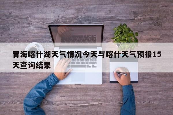 青海喀什湖天气情况今天与喀什天气预报15天查询结果