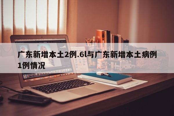 广东新增本土2例.6l与广东新增本土病例1例情况