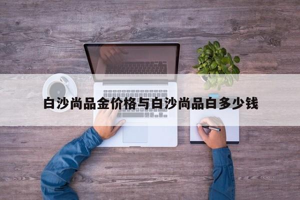 白沙尚品金价格与白沙尚品白多少钱