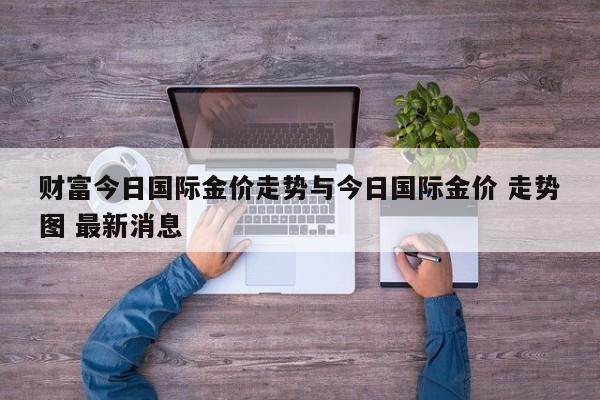 财富今日国际金价走势与今日国际金价 走势图 最新消息