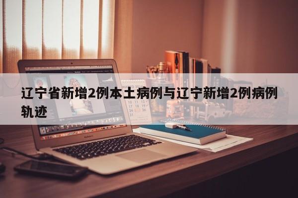 辽宁省新增2例本土病例与辽宁新增2例病例轨迹