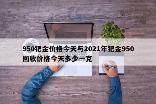 950钯金价格今天与2021年钯金950回收价格今天多少一克