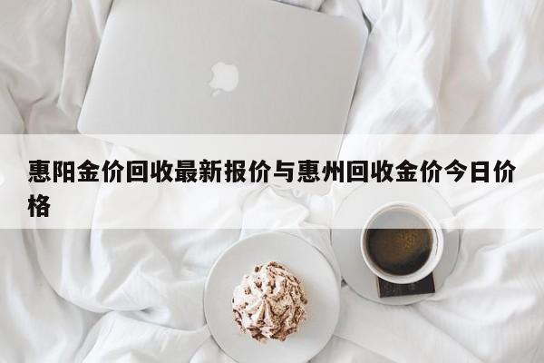 惠阳金价回收最新报价与惠州回收金价今日价格