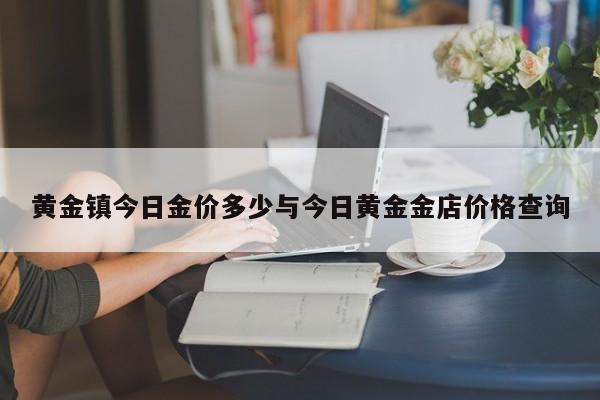 黄金镇今日金价多少与今日黄金金店价格查询