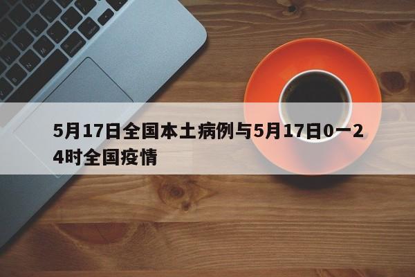 5月17日全国本土病例与5月17日0一24时全国疫情