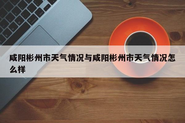 咸阳彬州市天气情况与咸阳彬州市天气情况怎么样