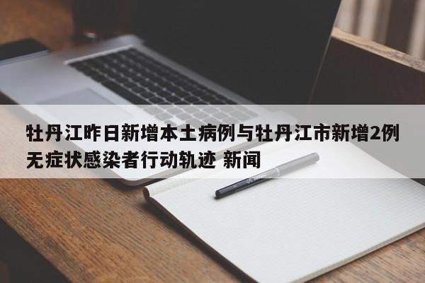 牡丹江昨日新增本土病例与牡丹江市新增2例无症状感染者行动轨迹 新闻