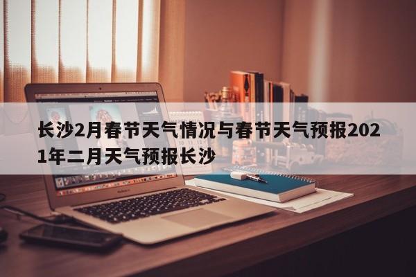 长沙2月春节天气情况与春节天气预报2021年二月天气预报长沙