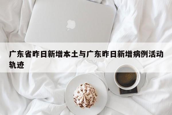 广东省昨日新增本土与广东昨日新增病例活动轨迹
