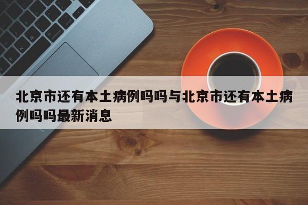 北京市还有本土病例吗吗与北京市还有本土病例吗吗最新消息