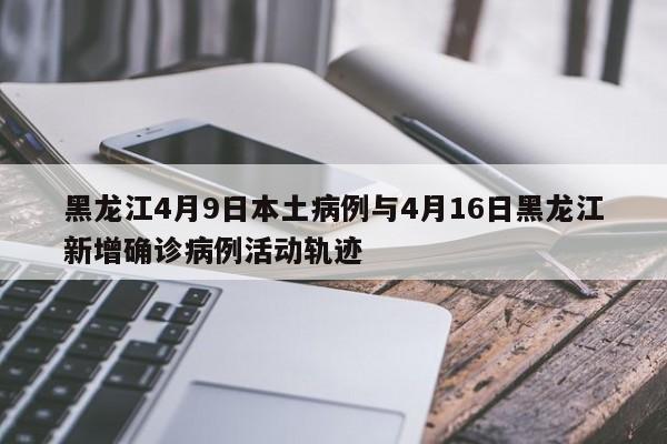 黑龙江4月9日本土病例与4月16日黑龙江新增确诊病例活动轨迹
