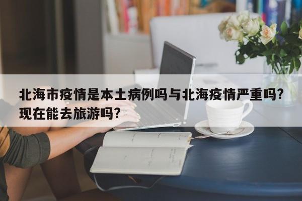 北海市疫情是本土病例吗与北海疫情严重吗?现在能去旅游吗?