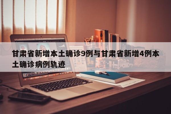 甘肃省新增本土确诊9例与甘肃省新增4例本土确诊病例轨迹