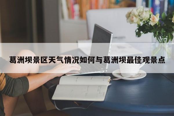 葛洲坝景区天气情况如何与葛洲坝最佳观景点