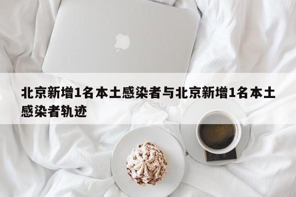 北京新增1名本土感染者与北京新增1名本土感染者轨迹