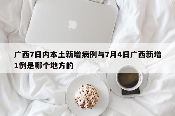 广西7日内本土新增病例与7月4日广西新增1例是哪个地方的